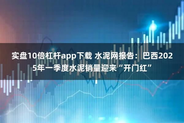 实盘10倍杠杆app下载 水泥网报告：巴西2025年一季度水泥销量迎来“开门红”
