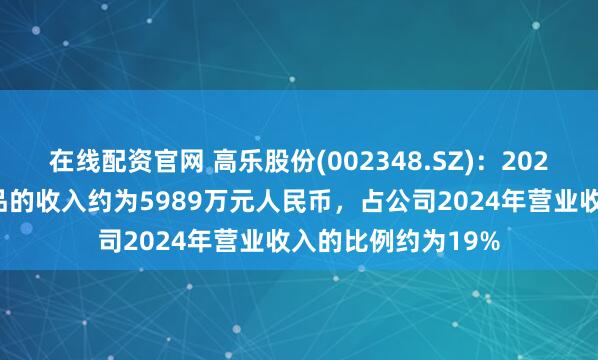 在线配资官网 高乐股份(002348.SZ)：2024年对美国出口产品的收入约为5989万元人民币，占公司2024年营业收入的比例约为19%
