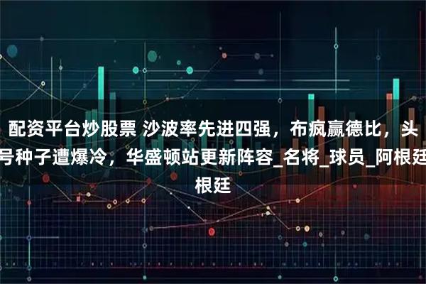 配资平台炒股票 沙波率先进四强，布疯赢德比，头号种子遭爆冷，华盛顿站更新阵容_名将_球员_阿根廷