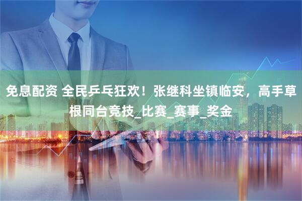 免息配资 全民乒乓狂欢！张继科坐镇临安，高手草根同台竞技_比赛_赛事_奖金