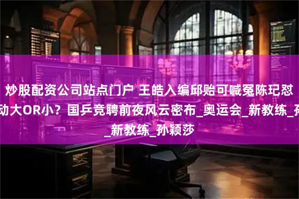 炒股配资公司站点门户 王皓入编邱贻可喊冤陈玘怼粉 变动大OR小？国乒竞聘前夜风云密布_奥运会_新教练_孙颖莎