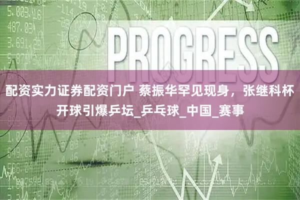 配资实力证券配资门户 蔡振华罕见现身，张继科杯开球引爆乒坛_乒乓球_中国_赛事