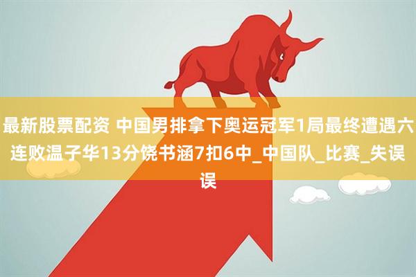 最新股票配资 中国男排拿下奥运冠军1局最终遭遇六连败温子华13分饶书涵7扣6中_中国队_比赛_失误