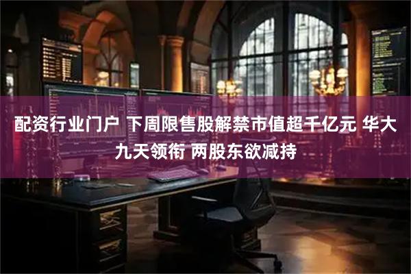 配资行业门户 下周限售股解禁市值超千亿元 华大九天领衔 两股东欲减持
