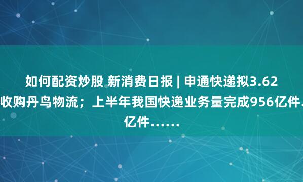 如何配资炒股 新消费日报 | 申通快递拟3.62亿元收购丹鸟物流；上半年我国快递业务量完成956亿件……