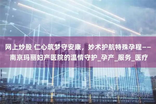 网上炒股 仁心筑梦守安康，妙术护航特殊孕程—— 南京玛丽妇产医院的温情守护_孕产_服务_医疗