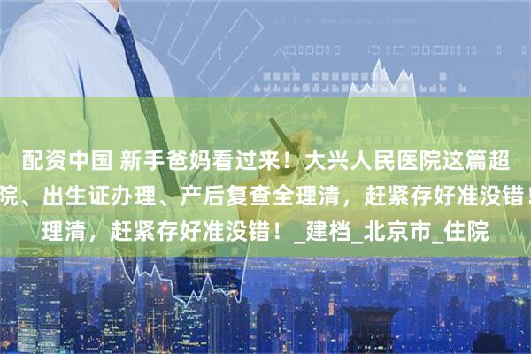 配资中国 新手爸妈看过来！大兴人民医院这篇超实用攻略，入院、出院、出生证办理、产后复查全理清，赶紧存好准没错！_建档_北京市_住院