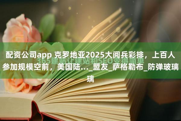 配资公司app 克罗地亚2025大阅兵彩排，上百人参加规模空前，美国陆..._盟友_萨格勒布_防弹玻璃