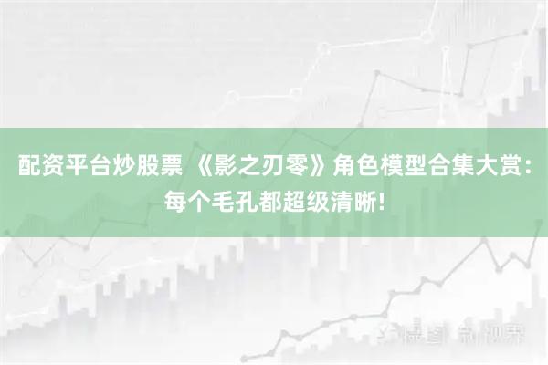 配资平台炒股票 《影之刃零》角色模型合集大赏：每个毛孔都超级清晰!