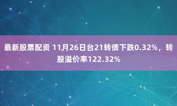 最新股票配资 11月26日台21转债下跌0.32%，转股溢价率122.32%