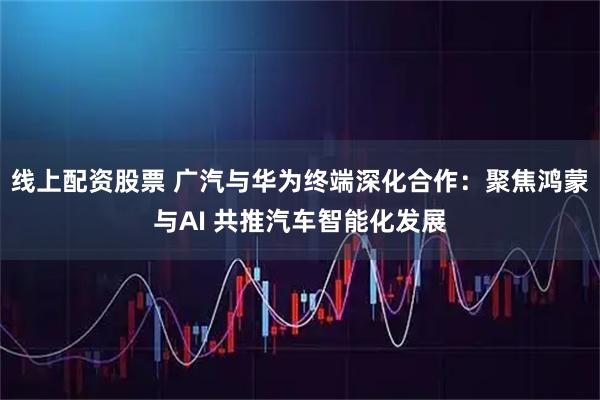 线上配资股票 广汽与华为终端深化合作：聚焦鸿蒙与AI 共推汽车智能化发展