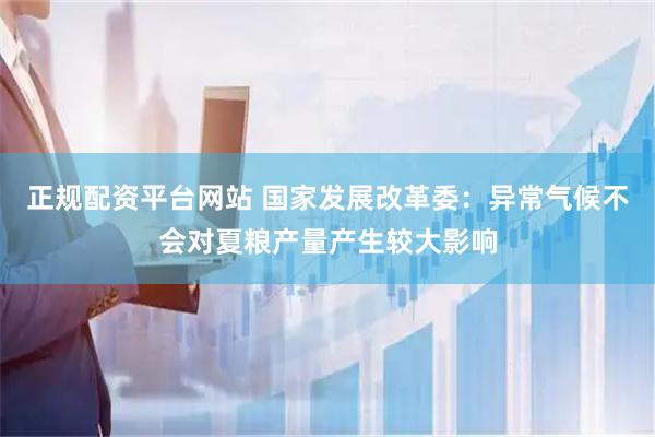 正规配资平台网站 国家发展改革委：异常气候不会对夏粮产量产生较大影响